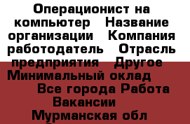 Операционист на компьютер › Название организации ­ Компания-работодатель › Отрасль предприятия ­ Другое › Минимальный оклад ­ 19 000 - Все города Работа » Вакансии   . Мурманская обл.,Оленегорск г.